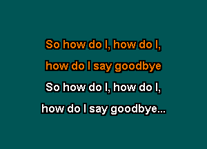 So how do I, how do I,
how do I say goodbye

So how do I, how do I,

how do I say goodbye...