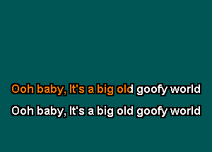 Ooh baby, It's a big old goofy world

Ooh baby, It's a big old goofy world