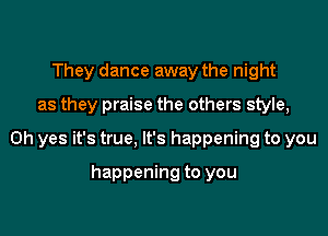 They dance away the night

as they praise the others style,

Oh yes it's true, It's happening to you

happening to you
