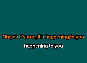 Oh yes it's true, It's happening to you

happening to you