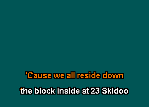 'Cause we all reside down

the block inside at 23 Skidoo