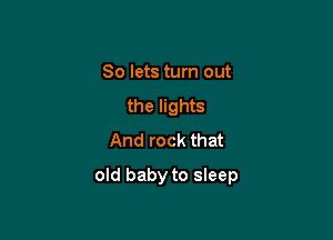 So lets turn out
the lights
And rock that

old baby to sleep