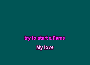 try to start a flame

My love