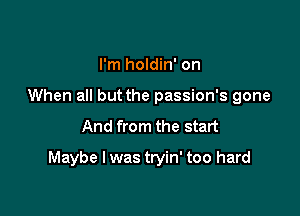 I'm holdin' on
When all but the passion's gone

And from the start

Maybe I was tryin' too hard