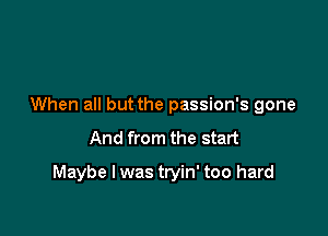 When all but the passion's gone

And from the start

Maybe I was tryin' too hard