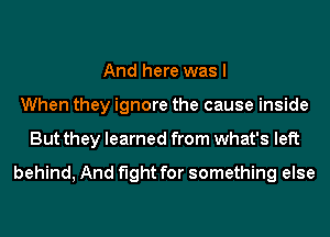 And here was I
When they ignore the cause inside
But they learned from what's left

behind, And fight for something else