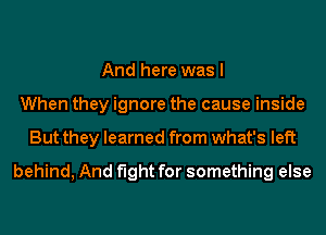 And here was I
When they ignore the cause inside
But they learned from what's left

behind, And fight for something else