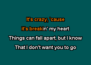 It's crazy, 'cause
it's breakin' my heart

Things can fall apart, butl know

That I don't want you to go