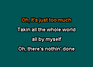 Oh, it's just too much
Takin all the whole world

all by myself

0h, there's nothin' done