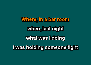 Where, in a bar room
when, last night

what was i doing

i was holding someone tight