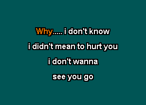 Why ..... i don't know

i didn't mean to hurt you

i don't wanna

see you go