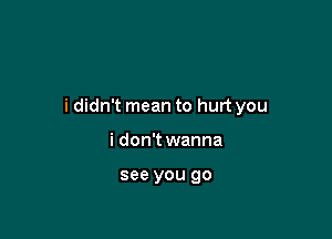 i didn't mean to hurt you

i don't wanna

see you go