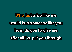 Who, but a fool like me
would hurt someone like you

how, do you forgive me

after all We put you through