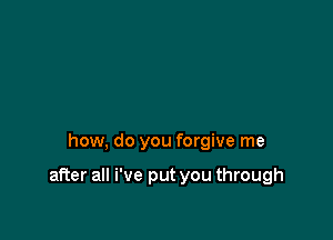 how, do you forgive me

after all We put you through