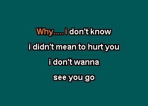 Why ..... i don't know

i didn't mean to hurt you

i don't wanna

see you go