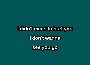 i didn't mean to hurt you

i don't wanna

see you go