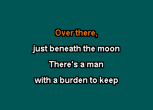 Over there,

just beneath the moon

There's a man

with a burden to keep