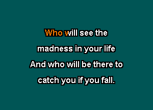 Who will see the
madness in your life

And who will be there to

catch you if you fall.