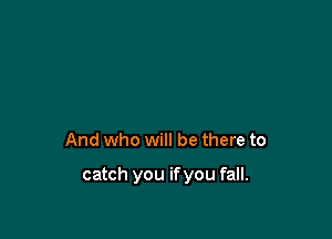 And who will be there to

catch you ifyou fall.