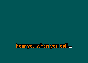 hear you when you call....