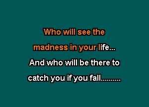 Who will see the

madness in your life...

And who will be there to

catch you if you fall ..........