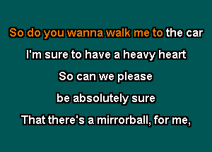 So do you wanna walk me to the car
I'm sure to have a heavy heart
So can we please
be absolutely sure

That there's a mirrorball, for me,