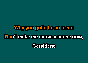 Why you gotta be so mean

Don't make me cause a scene now,

Geraldene