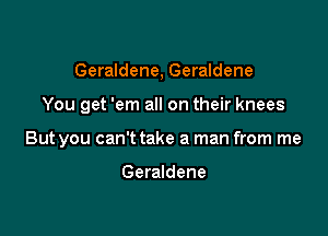 Geraldene, Geraldene

You get 'em all on their knees

But you can't take a man from me

Geraldene