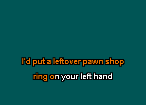 I'd put a leftover pawn shop

ring on your left hand