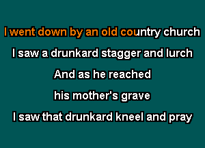 I went down by an old country church
I saw a drunkard stagger and lurch
And as he reached
his mother's grave

I saw that drunkard kneel and pray