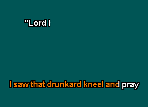 I saw that drunkard kneel and pray