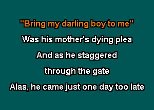 Bring my darling boy to me
Was his mother's dying plea
And as he staggered
through the gate

Alas, he came just one day too late