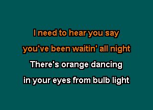 I need to hear you say
you've been waitin' all night

There's orange dancing

in your eyes from bulb light