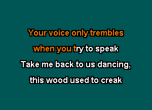 Your voice only trembles

when you try to speak

Take me back to us dancing,

this wood used to creak