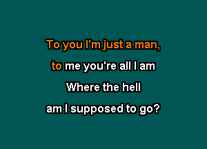 To you I'm just a man,

to me you're all I am
Where the hell

am I supposed to go?