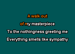 A walk out
of my masterpiece

To the nothingness greeting me

Everything smells like sympathy