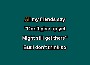 All my friends say

Don't give up yet
Might still get there
Butl don't think so