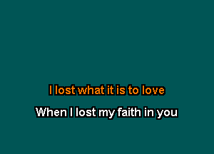 I lost what it is to love

When I lost my faith in you