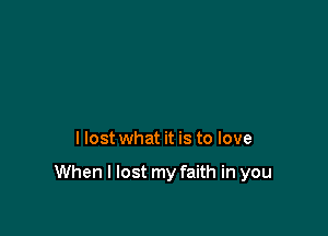 I lost what it is to love

When I lost my faith in you