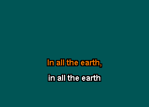 In all the earth,
in all the earth