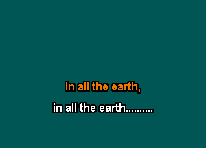 in all the earth,
in all the earth ..........