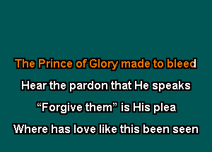 The Prince of Glory made to bleed
Hear the pardon that He speaks
ttForgive themu is His plea

Where has love like this been seen