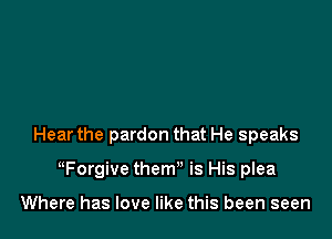 Hear the pardon that He speaks

ttForgive them is His plea

Where has love like this been seen