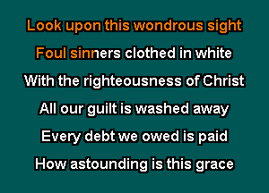 Look upon this wondrous sight
Foul sinners clothed in white
With the righteousness of Christ
All our guilt is washed away
Every debt we owed is paid

How astounding is this grace