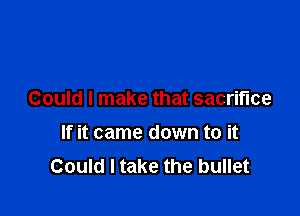 Could I make that sacrifice

If it came down to it
Could I take the bullet