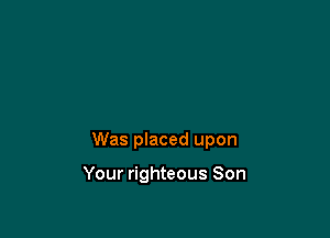 Was placed upon

Your righteous Son