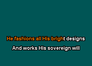 He fashions all His bright designs

And works His sovereign will