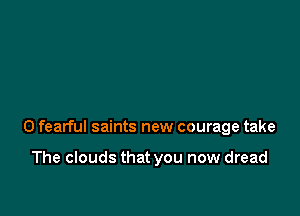 0 fearful saints new courage take

The clouds that you now dread