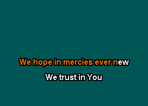 We hope in mercies ever new

We trust in You