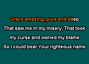 Grace amazing, pure and deep
That saw me in my misery, That took
my curse and owned my blame

So I could bear Your righteous name